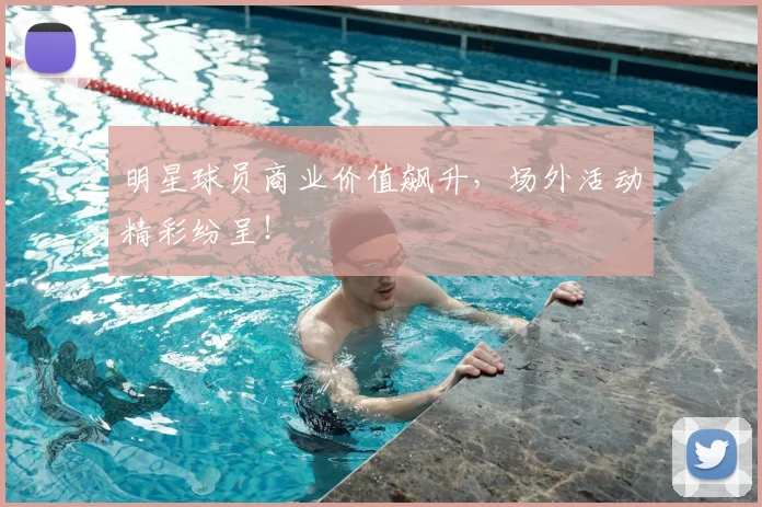 明星球员商业价值飙升，场外活动精彩纷呈！