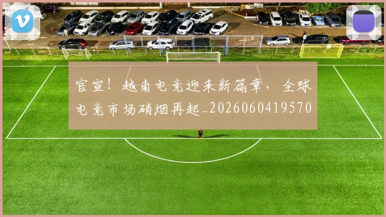 官宣！越南电竞迎来新篇章，全球电竞市场硝烟再起_20260604195701