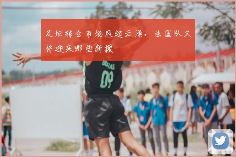 足坛转会市场风起云涌，法国队又将迎来哪些新援