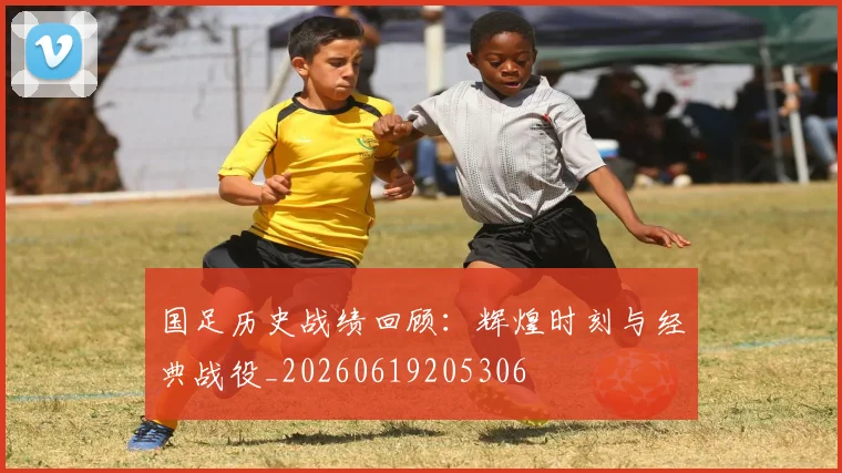 国足历史战绩回顾：辉煌时刻与经典战役_20260619205306