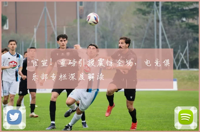 官宣！重磅引援震惊全场，电竞俱乐部专栏深度解读