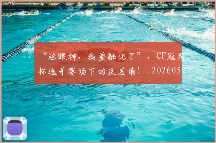“这眼神，我要融化了”，CF冠军杯选手赛场下的反差萌！_20260530144042