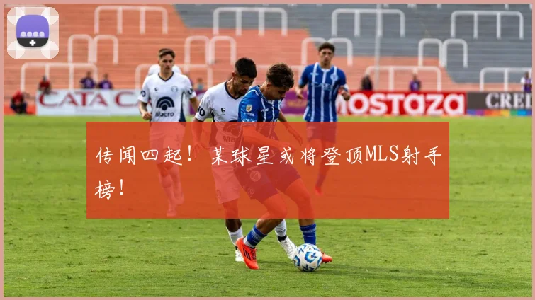传闻四起!某球星或将登顶MLS射手榜!