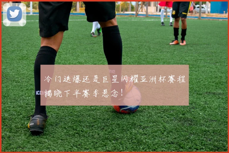 冷门迭爆还是巨星闪耀亚洲杯赛程揭晓下半赛季悬念!