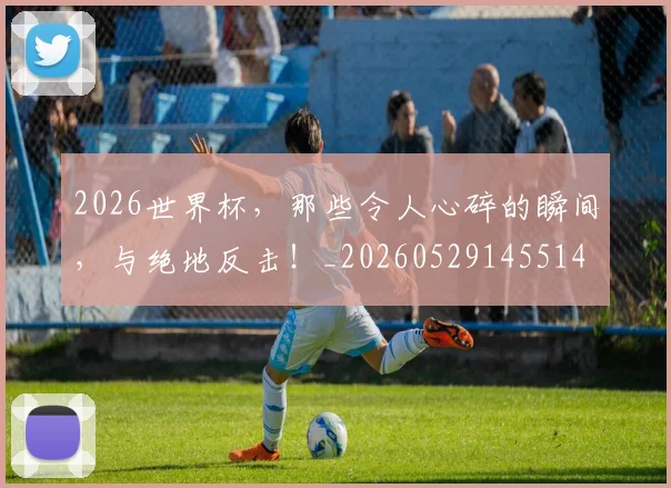 2026世界杯，那些令人心碎的瞬间，与绝地反击！_20260529145514