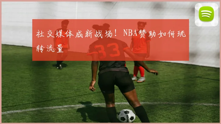 社交媒体成新战场！NBA赞助如何玩转流量