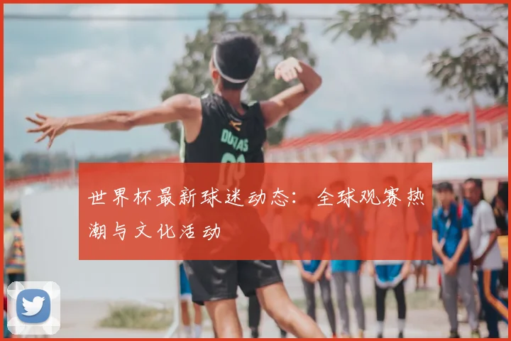 世界杯最新球迷动态：全球观赛热潮与文化活动