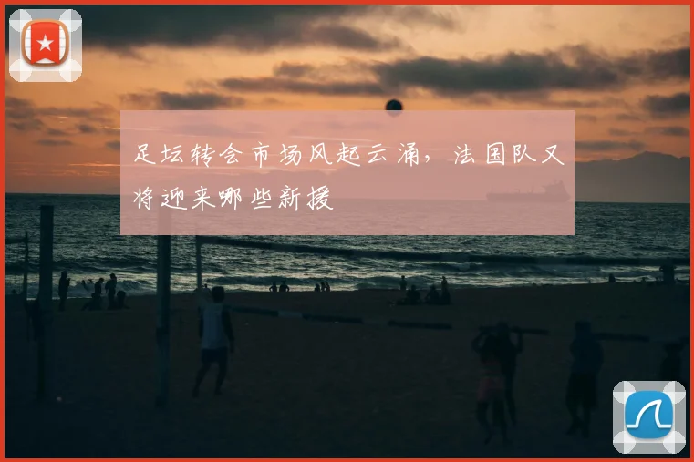 足坛转会市场风起云涌,法国队又将迎来哪些新援