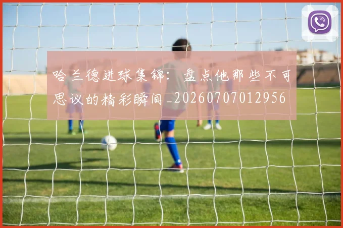 哈兰德进球集锦：盘点他那些不可思议的精彩瞬间_20260707012956