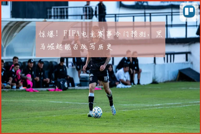 惊爆！FIFA电竞赛事冷门预测，黑马崛起能否改写历史
