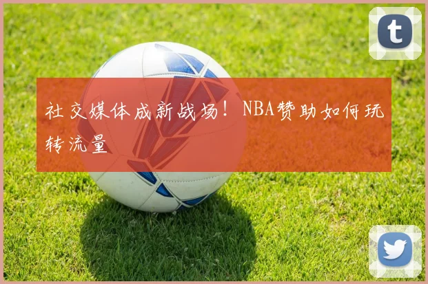 社交媒体成新战场！NBA赞助如何玩转流量