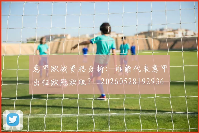 意甲欧战资格分析：谁能代表意甲出征欧冠欧联？_20260528192936